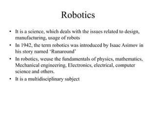 Robotics
• It is a science, which deals with the issues related to design,
manufacturing, usage of robots
• In 1942, the term robotics was introduced by Isaac Asimov in
his story named ‘Runaround’
• In robotics, weuse the fundamentals of physics, mathematics,
Mechanical engineering, Electronics, electrical, computer
science and others.
• It is a multidisciplinary subject
 