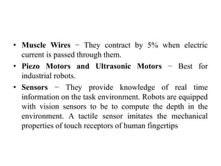 • Muscle Wires − They contract by 5% when electric
current is passed through them.
• Piezo Motors and Ultrasonic Motors − Best for
industrial robots.
• Sensors − They provide knowledge of real time
information on the task environment. Robots are equipped
with vision sensors to be to compute the depth in the
environment. A tactile sensor imitates the mechanical
properties of touch receptors of human fingertips
 