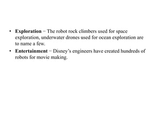 • Exploration − The robot rock climbers used for space
exploration, underwater drones used for ocean exploration are
to name a few.
• Entertainment − Disney’s engineers have created hundreds of
robots for movie making.
 