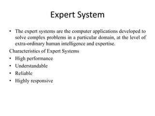 Expert System
• The expert systems are the computer applications developed to
solve complex problems in a particular domain, at the level of
extra-ordinary human intelligence and expertise.
Characteristics of Expert Systems
• High performance
• Understandable
• Reliable
• Highly responsive
 