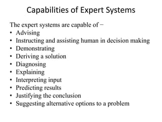 Capabilities of Expert Systems
The expert systems are capable of −
• Advising
• Instructing and assisting human in decision making
• Demonstrating
• Deriving a solution
• Diagnosing
• Explaining
• Interpreting input
• Predicting results
• Justifying the conclusion
• Suggesting alternative options to a problem
 