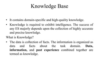 Knowledge Base
• It contains domain-specific and high-quality knowledge.
• Knowledge is required to exhibit intelligence. The success of
any ES majorly depends upon the collection of highly accurate
and precise knowledge.
What is Knowledge?
• The data is collection of facts. The information is organized as
data and facts about the task domain. Data,
information, and past experience combined together are
termed as knowledge.
 