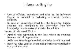 Inference Engine
• Use of efficient procedures and rules by the Inference
Engine is essential in deducting a correct, flawless
solution.
• In case of knowledge-based ES, the Inference Engine
acquires and manipulates the knowledge from the
knowledge base to arrive at a particular solution.
In case of rule based ES, it −
• Applies rules repeatedly to the facts, which are obtained
from earlier rule application.
• Adds new knowledge into the knowledge base if required.
• Resolves rules conflict when multiple rules are applicable
to a particular case.
 