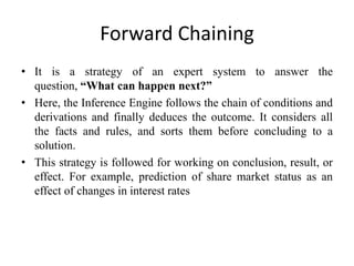 Forward Chaining
• It is a strategy of an expert system to answer the
question, “What can happen next?”
• Here, the Inference Engine follows the chain of conditions and
derivations and finally deduces the outcome. It considers all
the facts and rules, and sorts them before concluding to a
solution.
• This strategy is followed for working on conclusion, result, or
effect. For example, prediction of share market status as an
effect of changes in interest rates
 