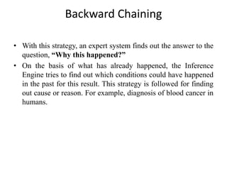 Backward Chaining
• With this strategy, an expert system finds out the answer to the
question, “Why this happened?”
• On the basis of what has already happened, the Inference
Engine tries to find out which conditions could have happened
in the past for this result. This strategy is followed for finding
out cause or reason. For example, diagnosis of blood cancer in
humans.
 