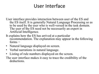 User Interface
User interface provides interaction between user of the ES and
the ES itself. It is generally Natural Language Processing so as
to be used by the user who is well-versed in the task domain.
The user of the ES need not be necessarily an expert in
Artificial Intelligence.
It explains how the ES has arrived at a particular
recommendation. The explanation may appear in the following
forms −
• Natural language displayed on screen.
• Verbal narrations in natural language.
• Listing of rule numbers displayed on the screen.
The user interface makes it easy to trace the credibility of the
deductions.
 