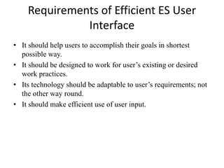 Requirements of Efficient ES User
Interface
• It should help users to accomplish their goals in shortest
possible way.
• It should be designed to work for user’s existing or desired
work practices.
• Its technology should be adaptable to user’s requirements; not
the other way round.
• It should make efficient use of user input.
 