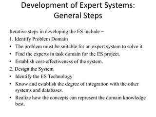 Development of Expert Systems:
General Steps
Iterative steps in developing the ES include −
1. Identify Problem Domain
• The problem must be suitable for an expert system to solve it.
• Find the experts in task domain for the ES project.
• Establish cost-effectiveness of the system.
2. Design the System
• Identify the ES Technology
• Know and establish the degree of integration with the other
systems and databases.
• Realize how the concepts can represent the domain knowledge
best.
 