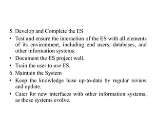 5. Develop and Complete the ES
• Test and ensure the interaction of the ES with all elements
of its environment, including end users, databases, and
other information systems.
• Document the ES project well.
• Train the user to use ES.
6. Maintain the System
• Keep the knowledge base up-to-date by regular review
and update.
• Cater for new interfaces with other information systems,
as those systems evolve.
 