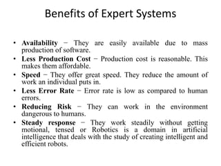Benefits of Expert Systems
• Availability − They are easily available due to mass
production of software.
• Less Production Cost − Production cost is reasonable. This
makes them affordable.
• Speed − They offer great speed. They reduce the amount of
work an individual puts in.
• Less Error Rate − Error rate is low as compared to human
errors.
• Reducing Risk − They can work in the environment
dangerous to humans.
• Steady response − They work steadily without getting
motional, tensed or Robotics is a domain in artificial
intelligence that deals with the study of creating intelligent and
efficient robots.
 
