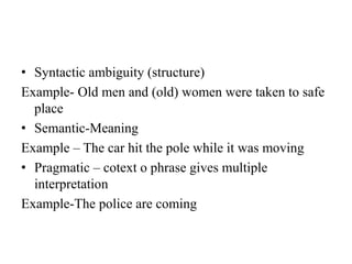 • Syntactic ambiguity (structure)
Example- Old men and (old) women were taken to safe
place
• Semantic-Meaning
Example – The car hit the pole while it was moving
• Pragmatic – cotext o phrase gives multiple
interpretation
Example-The police are coming
 