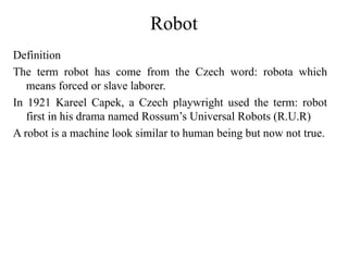 Robot
Definition
The term robot has come from the Czech word: robota which
means forced or slave laborer.
In 1921 Kareel Capek, a Czech playwright used the term: robot
first in his drama named Rossum’s Universal Robots (R.U.R)
A robot is a machine look similar to human being but now not true.
 