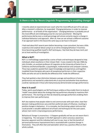 1




    Is there a role for Neuro Linguistic Programming in enabling change?

      I recently asked an experienced Lean coach what the most difficult part of his job was.
      After a moment’s reflection, he responded: ‘Changing behaviour in order to improve
      performance – at all levels of the organisation.’ Changing behaviour is probably one of
      the most difficult and challenging areas for any Lean practitioner. Moving the
      performance dial by even a small percentage will almost certainly require a change in
      individual behaviour and approach. After all, how can we achieve a different outcome
      if we approach work in the future the same way as we have in the past?

      I had read about NLP several years before becoming a Lean consultant, but was a little
      suspicious and sceptical about using it as an aid to changing behaviour in business.
      Since becoming qualified myself in NLP techniques, I feel that they do have merit and
      are at least worthy of investigation.

      What is NLP?
      NLP is a methodology supported by a series of tools and techniques designed to help
      individuals attain excellence in their chosen field. It was created in the late 1960s by
      John Grindler, an assistant professor of Linguistics at the University of Santa Cruz in
      California and Richard Bandler, a psychologist, mathematician and computer scientist.
      These two academics pooled their expert knowledge and experiences and together
      modelled three therapists who were all exceptional performers in their respective
      fields and who set out to identify the difference that ‘made the difference’.

      They had spotted a clear distinction between average and excellence in human
      performance and wanted to understand why it occurred and whether that excellence
      could be reproduced in those who had previously demonstrated average performance.

      How is it used?
      Today, sports psychologists use NLP techniques widely as they enable them to study or
      ‘model’ every detail about the strategy that top performers develop to maximise their
      performance. This learning can then be shared by average performers enabling them
      to improve their own performance.

      NLP also explores how people relate to and communicate with each other, how their
      decision making preferences vary and their preferred styles of influence, resulting in
      positive changes in behaviour. It is a complex, but fascinating subject and one that
      could provide a valuable additional set of tools and techniques for the Lean coach,
      whose main remit is improving process performance.

      Behavioural change is unconscious – it happens gradually and we are not aware that it
      is happening. The real power in the NLP approach is when conscious awareness
      becomes apparent and the individual will start to see, hear or feel the benefit of
      personal performance improvement that is associated with a positive change in
1     themselves. They will often feel and look better which has a positive effect on their
      whole outlook.
 