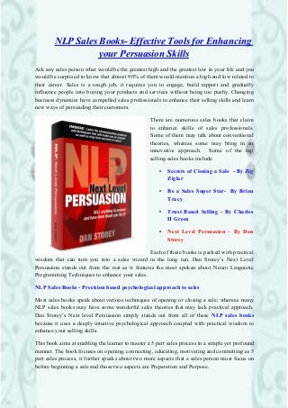 NLP Sales Books- Effective Tools for Enhancing 
your Persuasion Skills 
Ask any sales person what would be the greatest high and the greatest low in your life and you 
would be surprised to know that almost 90% of them would mention a high and low related to 
their career. Sales is a tough job, it requires you to engage, build rapport and gradually 
influence people into buying your products and services without being too pushy. Changing 
business dynamics have compelled sales professionals to enhance their selling skills and learn 
new ways of persuading their customers. 
There are numerous sales books that claim 
to enhance skills of sales professionals. 
Some of them may talk about conventional 
theories, whereas some may bring in an 
innovative approach. Some of the top 
selling sales books include 
• Secrets of Closing a Sale - By Zig 
Ziglar 
• Be a Sales Super Star- By Brian 
Tracy 
• Trust Based Selling - By Charles 
H Green 
• Next Level Persuasion – By Dan 
Storey 
Each of these books is packed with practical 
wisdom that can turn you into a sales wizard in the long run. Dan Storey’s Next Level 
Persuasion stands out from the rest as it features the most spoken about Neuro Linguistic 
Programming Techniques to enhance your sales. 
NLP Sales Books - Precision based psychological approach to sales 
Most sales books speak about various techniques of opening or closing a sale; whereas many 
NLP sales books may have some wonderful sales theories that may lack practical approach. 
Dan Storey’s Next level Persuasion simply stands out from all of these NLP sales books 
because it uses a deeply intuitive psychological approach coupled with practical wisdom to 
enhance your selling skills. 
This book aims at enabling the learner to master a 5 part sales process in a simple yet profound 
manner. The book focuses on opening, connecting, educating, motivating and committing as 5 
part sales process, it further speaks about two more aspects that a sales person must focus on 
before beginning a sale and those two aspects are Preparation and Purpose. 
 