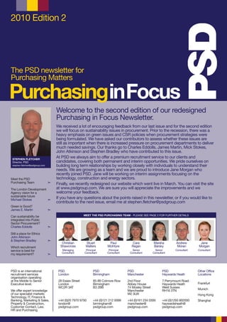 2010 Edition 2




The PSD newsletter for
Purchasing Matters

PurchasinginFocus
                                     Welcome to the second edition of our redesigned
                                     Purchasing in Focus Newsletter.
                                     We received a lot of encouraging feedback from our last issue and for the second edition
                                     we will focus on sustainability issues in procurement. Prior to the recession, there was a
                                     heavy emphasis on green issues and CSR policies when procurement strategies were
                                     being formulated. We have asked our contributors to assess whether these issues are
                                     still as important when there is increased pressure on procurement departments to deliver
                                     much needed savings. Our thanks go to Charles Eddolls, James Martin, Mick Stokes,
                                     John Atkinson and Stephen Bradley who have contributed to this issue.
 STEPHEN FLETCHER
                                     At PSD we always aim to offer a premium recruitment service to our clients and
 Director, PSD                       candidates, covering both permanent and interim opportunities. We pride ourselves on
 stephen.fletcher@psdgroup.com       building long term relationships by working closely with individuals to understand their
                                     needs. We are growing as a team and we are proud to introduce Jane Morgan who
                                     recently joined PSD. Jane will be working on interim assignments focusing on the
Meet the PSD                         technology, construction and energy sectors.
Purchasing Team                  ¢   Finally, we recently redesigned our website which went live in March. You can visit the site
The London Development               at www.psdgroup.com. We are sure you will appreciate the improvements and we
Agency vision for a                  welcome your feedback.
sustainable future
Michael Stokes         ¢
                                     If you have any questions about the points raised in this newsletter, or if you would like to
                                     contribute to the next issue, email me at stephen.fletcher@psdgroup.com
Green is Good?
James E. Martin                  ¢

Can sustainability be                                   MEET THE PSD PURCHASING TEAM - PLEASE SEE PAGE 2 FOR FURTHER DETAILS
integrated into Public
Sector Procurement?
Charles Eddolls                  ¢

Still a place for Ethics
John Atkinson
& Stephen Bradley                ¢
                                        Christian        Stuart         Paul            Cara           Marsha          Andrew       Jane
Which recruitment                      Shawcross         Walters       McIntyre        Regan           Barsky          Moran       Morgan
service is best for                     Managing         Principal      Principal      Senior           Senior        Consultant   Consultant
                                        Consultant      Consultant     Consultant     Consultant       Consultant
my requirement?                  ¢




PSD is an international               PSD                     PSD                   PSD                       PSD                  Other Office
recruitment services                  London                  Birmingham            Manchester                Haywards Heath       Locations
organisation operating
at the Middle to Senior               28 Essex Street         85-89 Colmore Row     2nd Floor                 7 Perrymount Road
Executive level.                      London                  Birmingham            Abbey House               Haywards Heath       Frankfurt
                                      WC2R 3AT                B3 2BB                74 Mosley Street          West Sussex
We offer expert knowledge                                                           Manchester                RH16 3TN             Munich
of our specialist markets:                                                          M2 3LW                                         Hong Kong
Technology, IT, Finance &
Banking, Marketing & Sales,           +44 (0)20 7970 9700     +44 (0)121 212 0099   +44 (0)161 234 0300       +44 (0)1293 802000   Shanghai
Property & Construction,              london@                 birmingham@           manchester@               haywardsheath@
Customer Contact, Law,                psdgroup.com            psdgroup.com          psdgroup.com              psdgroup.com
HR and Purchasing.
 