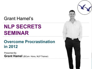 Grant Hamel’s
NLP SECRETS
SEMINAR
Overcome Procrastination
in 2012
Presented By
Grant Hamel (BCom   Hons, NLP Trainer)
 