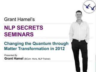 Grant Hamel’s
NLP SECRETS
SEMINARS
Changing the Quantum through
Matter Transformation in 2012
Presented By
Grant Hamel (BCom   Hons, NLP Trainer)
 