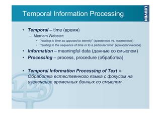 Temporal Information Processing
• Temporal – time (время)
– Merriam Webster:
• “relating to time as opposed to eternity” (временное vs. постоянное)
• “relating to the sequence of time or to a particular time” (хронологическое)

• Information – meaningful data (данные со смыслом)
• Processing – process, procedure (обработка)
• Temporal Information Processing of Text =
Обработка естественного языка с фокусом на
извлечение временных данных со смыслом

 