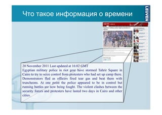 Что такое информация о времени

20 November 2011 Last updated at 16:02 GMT
Egyptian military police in riot gear have stormed Tahrir Square in
Cairo to try to seize control from protesters who had set up camp there.
Demonstrators fled as officers fired tear gas and beat them with
truncheons. At one point the police appeared to be in control but
running battles are now being fought. The violent clashes between the
security forces and protesters have lasted two days in Cairo and other
cities.

 