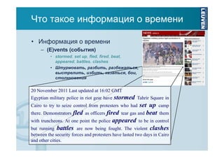Что такое информация о времени
• Информация о времени
– (E)vents (события)
• stormed, set up, fled, fired, beat,
appeared, battles, clashes
• Штурмовать, разбить, разбежаться,
выстрелить, избить, казаться, бои,
столкновения

20 November 2011 Last updated at 16:02 GMT
Egyptian military police in riot gear have

stormed

Tahrir Square in

set up camp
there. Demonstrators fled as officers fired tear gas and beat them
with truncheons. At one point the police appeared to be in control
but running battles are now being fought. The violent clashes
Cairo to try to seize control from protesters who had

between the security forces and protesters have lasted two days in Cairo
and other cities.

 