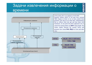 Задачи извлечения информации о
времени
Информация о времени

Отношения во времени

20 November 2011 Last updated at 16:02 GMT
Egyptian military police in riot gear have stormed
Tahrir Square in Cairo to try to seize control from
protesters who had set up camp there. Demonstrators
fled as officers fired tear gas and beat them with
truncheons. At one point the police appeared to be in
control but running battles are now being fought. The
violent clashes between the security forces and
protesters have lasted
cities.

Нормализация

Распознавание
событий

сейчас

Распознавание
времен. выражений

two days

in Cairo and other

VALUE = 2011-11-20T16:02
TYPE = TIME

2 дня

VALUE = P2D
TYPE = DURATION

Естественный язык (текст)

 