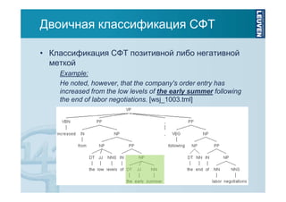 Двоичная классификация СФТ
• Классификация СФТ позитивной либо негативной
меткой
Example:
He noted, however, that the company's order entry has
increased from the low levels of the early summer following
the end of labor negotiations. [wsj_1003.tml]

 