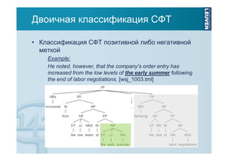Двоичная классификация СФТ
• Классификация СФТ позитивной либо негативной
меткой
Example:
He noted, however, that the company's order entry has
increased from the low levels of the early summer following
the end of labor negotiations. [wsj_1003.tml]

 