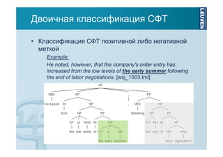 Двоичная классификация СФТ
• Классификация СФТ позитивной либо негативной
меткой
Example:
He noted, however, that the company's order entry has
increased from the low levels of the early summer following
the end of labor negotiations. [wsj_1003.tml]

 