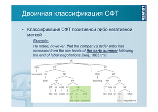 Двоичная классификация СФТ
• Классификация СФТ позитивной либо негативной
меткой
Example:
He noted, however, that the company's order entry has
increased from the low levels of the early summer following
the end of labor negotiations. [wsj_1003.tml]

 