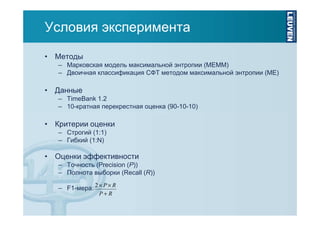 Условия эксперимента
• Методы
– Марковская модель максимальной энтропии (MEMM)
– Двоичная классификация СФТ методом максимальной энтропии (ME)

• Данные
– TimeBank 1.2
– 10-кратная перекрестная оценка (90-10-10)

• Критерии оценки
– Строгий (1:1)
– Гибкий (1:N)

• Оценки эффективности
– Точность (Precision (P))
– Полнота выборки (Recall (R))
– F1-мера: 2 × P × R
P+R

 