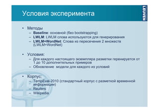 Условия эксперимента
• Методы
– Baseline: основной (без bootstrapping)
– LWLM: LWLM слова используются для генерирования
– LWLM+WordNet: Слова из пересечения 2 множеств
(LWLM+WordNet)

• Условия:
– Для каждого настоящего экземпляра разметки геренируется от
1 до 10 дополнительных примеров
– Обновление модели для каждого из условий

• Корпус:
– TempEval-2010 (стандартный корпус с разметкой временной
информации)
– Reuters
– Wikipedia

 