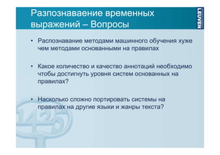 Разпознаваение временных
выражений – Вопросы
• Распознавание методами машинного обучения хуже
чем методами основанными на правилах
• Какое количество и качество аннотаций необходимо
чтобы достигнуть уровня систем основанных на
правилах?
• Насколько сложно портировать системы на
правилах на другие языки и жанры текста?

 