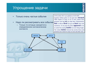 Упрощение задачи
• Только очень частые события
• Надо ли рассматривать все события
– Только те которые находятся в
определенном синтаксическом
контексте

20 November 2011 Last updated at 16:02 GMT
Egyptian military police in riot gear have stormed
Tahrir Square in Cairo to try to seize control from

set up camp there. Demonstrators
fled as officers fired tear gas and beat them with
truncheons. At one point the police appeared to be
in control but running battles are now being fought.
The violent clashes between the security forces and
protesters who had

protesters have lasted two days in Cairo and other cities.

 