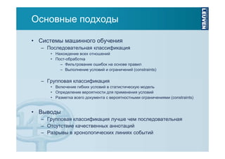 Основные подходы
• Системы машинного обучения
– Последовательная классификация
• Нахождение всех отношений
• Пост-обработка
– Фильтрование ошибок на основе правил
– Выполнение условий и ограничений (constraints)

– Групповая классификация
• Включение гибких условий в статистическую модель
• Определение вероятности для применения условий
• Разметка всего документа с вероятностными ограничениями (constraints)

• Выводы
– Групповая классификация лучше чем последовательная
– Отсутствие качественных аннотаций
– Разрывы в хронологических линиях событий

 