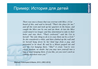 Пример: История для детей

There was once a house that was overrun with Mice. A Cat
heard of this, and said to herself, "That’s the place for me,"
and off she went and took up her quarters in the house, and
caught the Mice one by one and ate them. At last the Mice
could stand it no longer, and they determined to take to their
holes and stay there. "That’s awkward," said the Cat to
herself: "the only thing to do is to coax them out by a trick."
So she considered a while, and then climbed up the wall and
let herself hang down by her hind legs from a peg, and
pretended to be dead. By and by a Mouse peeped out and
saw the Cat hanging there. "Aha!" it cried, "you’re very
clever, madam, no doubt: but you may turn yourself into a
bag of meal hanging there, if you like, yet you won’t catch us
coming anywhere near you."

[Bethard, Kolomiyets & Moens, 2012, LREC-2012]

 