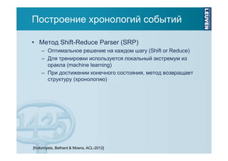 Построение хронологий событий
• Метод Shift-Reduce Parser (SRP)
– Оптимальное решение на каждом шагу (Shift or Reduce)
– Для тренировки используется локальный экстремум из
оракла (machine learning)
– При достижении конечного состояния, метод возвращает
структуру (хронологию)

[Kolomiyets, Bethard & Moens, ACL-2012]

 