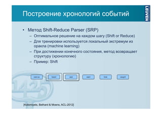 Построение хронологий событий
• Метод Shift-Reduce Parser (SRP)
– Оптимальное решение на каждом шагу (Shift or Reduce)
– Для тренировки используется локальный экстремум из
оракла (machine learning)
– При достижении конечного состояния, метод возвращает
структуру (хронологию)
– Пример: Shift

[Kolomiyets, Bethard & Moens, ACL-2012]

 