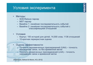 Условия эксперимента
• Методы:
–
–
–
–

Shift-Reduce парсер
MST парсер
Baseline 1: линейная последовательноть событий
Baseline 2: линейная последовательноть событий с
классификацией отношений

• Условия
– Корпус: 100 историй для детей, 14,000 слов, 1136 отношений
– 10-кратная перекрестная оценка

• Оценки эффективности:
– Точность неразмеченных присоединений (UAA) – точность
нахождения связи, но без временной метки
– Точность размеченных присоединений (LAA) – точность
нахождения связи и временной метки
[Kolomiyets, Bethard & Moens, ACL-2012]

 