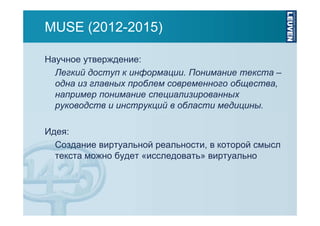 MUSE (2012-2015)
Научное утверждение:
Легкий доступ к информации. Понимание текста –
одна из главных проблем современного общества,
например понимание специализированных
руководств и инструкций в области медицины.
Идея:
Создание виртуальной реальности, в которой смысл
текста можно будет «исследовать» виртуально

 