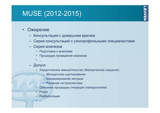 MUSE (2012-2015)
• Ожирение
– Консультация с домашним врачем
– Серия консультаций с узкопрофильными специалистами
– Серия анализов
• Подготовка к анализам
• Процедура проведения анализов
• ...

– Допуск
• Хирургическое вмешательство (биатрическая хирургия)
– Желудочное шунтирование
– Бандажирование желудка
– Рукавная гастропластика
• Описание процедуры операции (лапароскопия)
• Риски
• Реабилитация
• ...

 