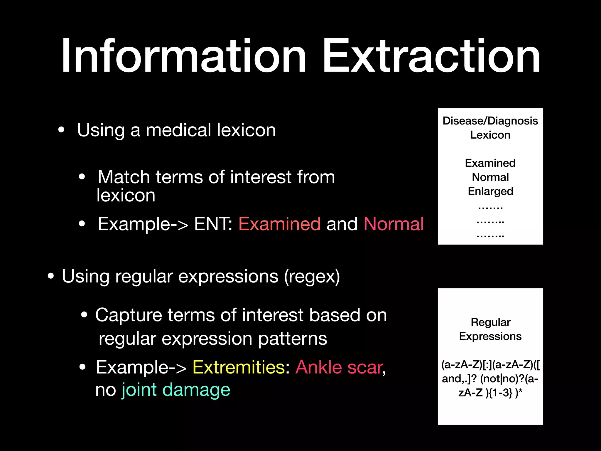 • Using a medical lexicon

• Match terms of interest from 

• Example-> ENT: Examined and Normal
Information Extraction
Disease/Diagnosis
Lexicon
Examined
Normal
Enlarged
…….
……..
……..
Regular
Expressions
(a-zA-Z)[:](a-zA-Z)([
and,.]? (not|no)?(a-
zA-Z ){1-3} )*
lexicon
• Using regular expressions (regex)
• Capture terms of interest based on
regular expression patterns
• Example-> Extremities: Ankle scar,
no joint damage
 