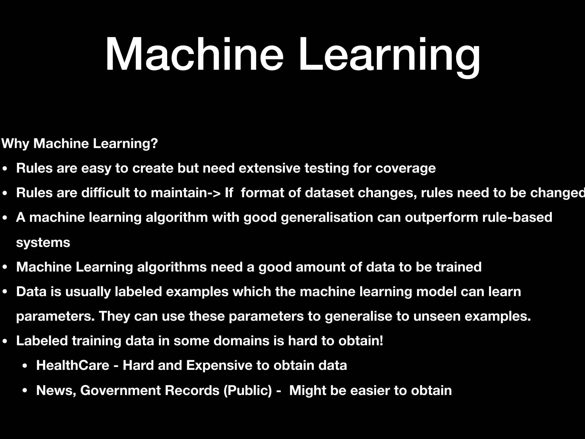 Machine Learning
Why Machine Learning?
• Rules are easy to create but need extensive testing for coverage
• Rules are difficult to maintain-> If format of dataset changes, rules need to be changed
• A machine learning algorithm with good generalisation can outperform rule-based
systems
• Machine Learning algorithms need a good amount of data to be trained
• Data is usually labeled examples which the machine learning model can learn
parameters. They can use these parameters to generalise to unseen examples.
• Labeled training data in some domains is hard to obtain!
• HealthCare - Hard and Expensive to obtain data
• News, Government Records (Public) - Might be easier to obtain
 