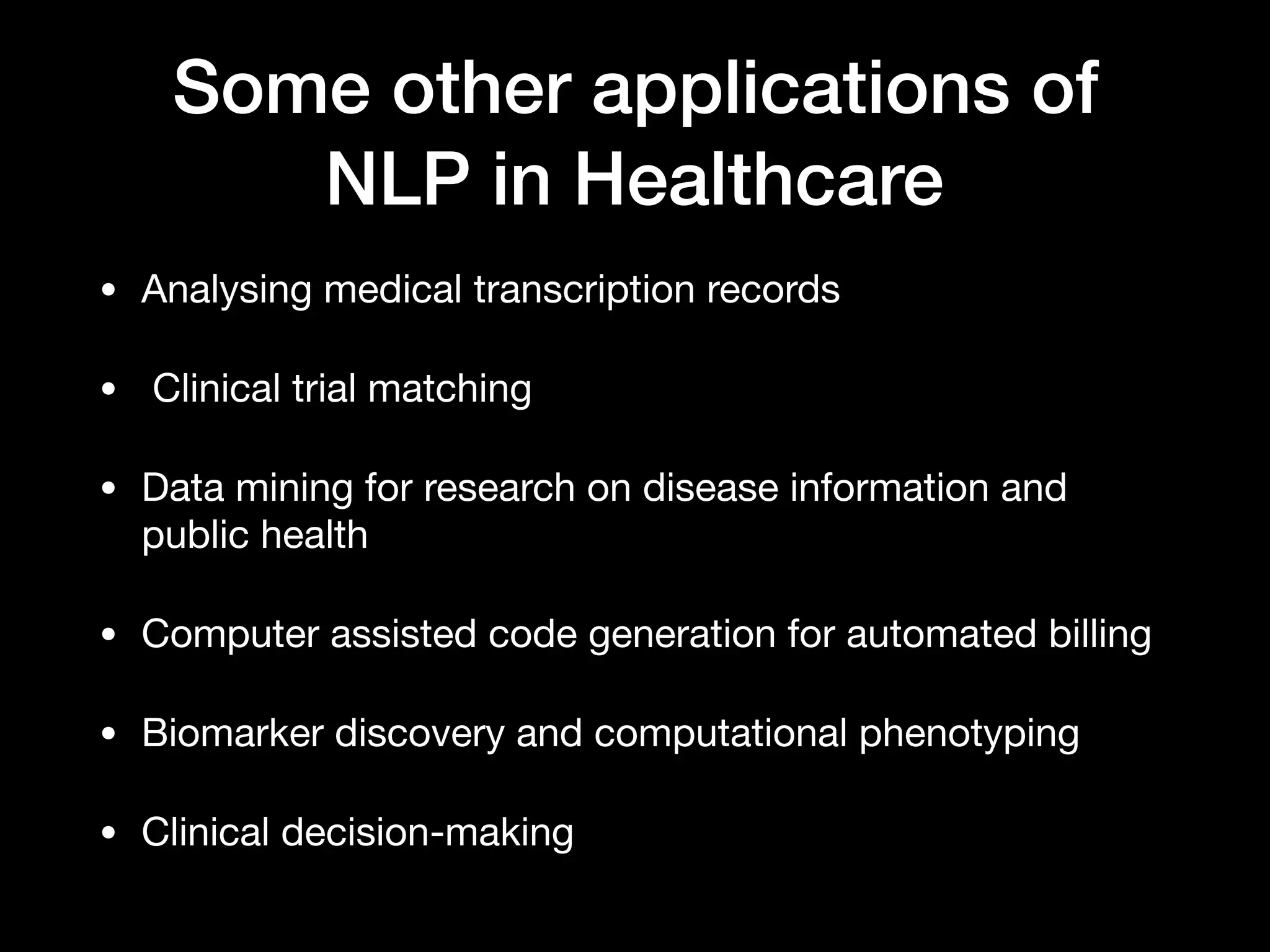 Some other applications of
NLP in Healthcare
• Analysing medical transcription records

• Clinical trial matching 

• Data mining for research on disease information and
public health

• Computer assisted code generation for automated billing

• Biomarker discovery and computational phenotyping

• Clinical decision-making
 