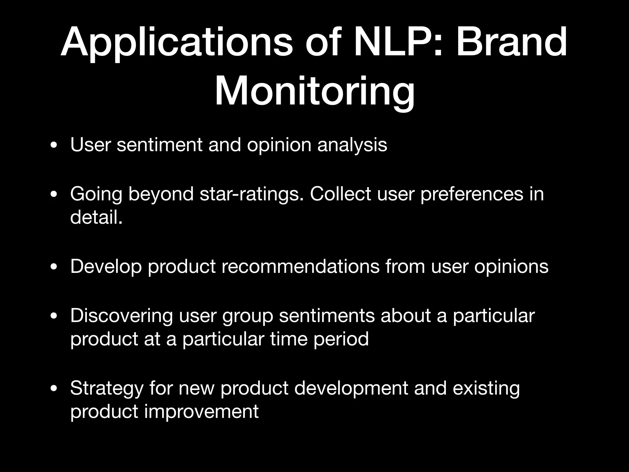 Applications of NLP: Brand
Monitoring
• User sentiment and opinion analysis

• Going beyond star-ratings. Collect user preferences in
detail.

• Develop product recommendations from user opinions

• Discovering user group sentiments about a particular
product at a particular time period

• Strategy for new product development and existing
product improvement
 