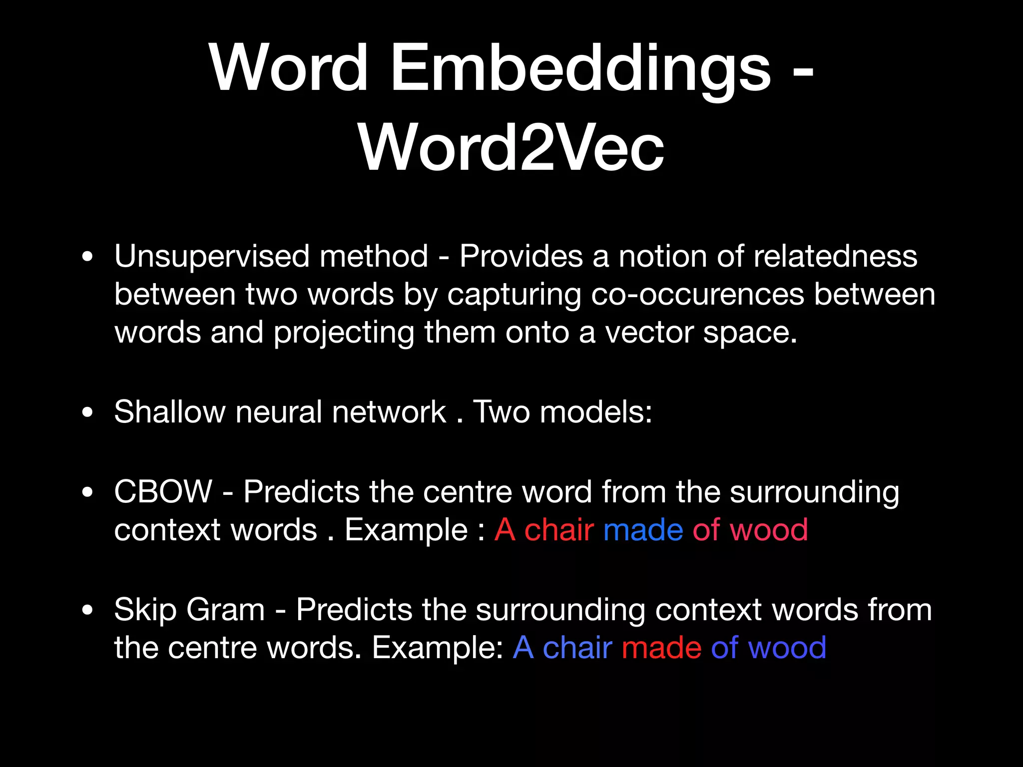 Word Embeddings -
Word2Vec
• Unsupervised method - Provides a notion of relatedness
between two words by capturing co-occurences between
words and projecting them onto a vector space.

• Shallow neural network . Two models:

• CBOW - Predicts the centre word from the surrounding
context words . Example : A chair made of wood

• Skip Gram - Predicts the surrounding context words from
the centre words. Example: A chair made of wood
 