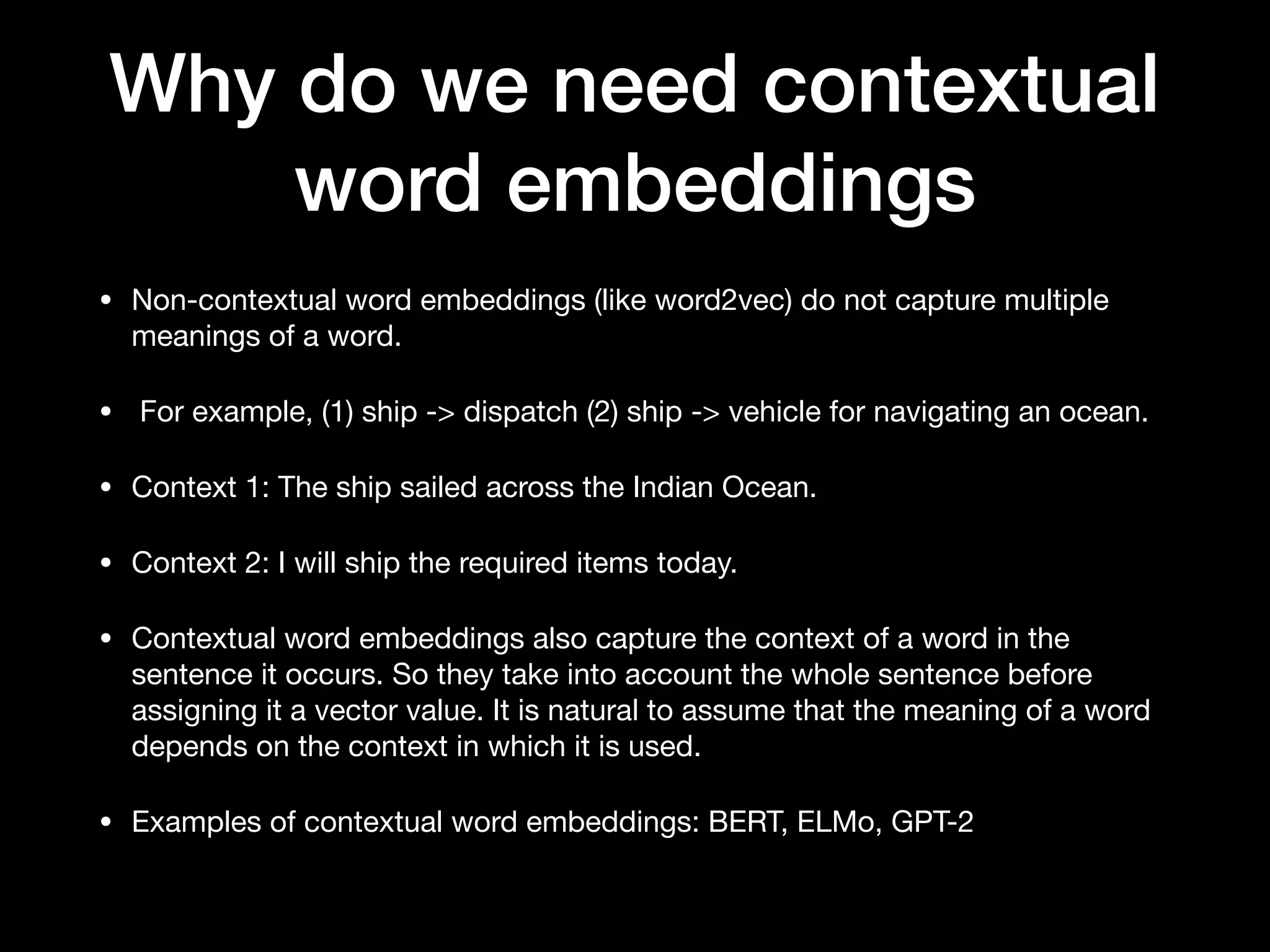 Why do we need contextual
word embeddings
• Non-contextual word embeddings (like word2vec) do not capture multiple
meanings of a word.

• For example, (1) ship -> dispatch (2) ship -> vehicle for navigating an ocean. 

• Context 1: The ship sailed across the Indian Ocean.

• Context 2: I will ship the required items today.

• Contextual word embeddings also capture the context of a word in the
sentence it occurs. So they take into account the whole sentence before
assigning it a vector value. It is natural to assume that the meaning of a word
depends on the context in which it is used.

• Examples of contextual word embeddings: BERT, ELMo, GPT-2
 
