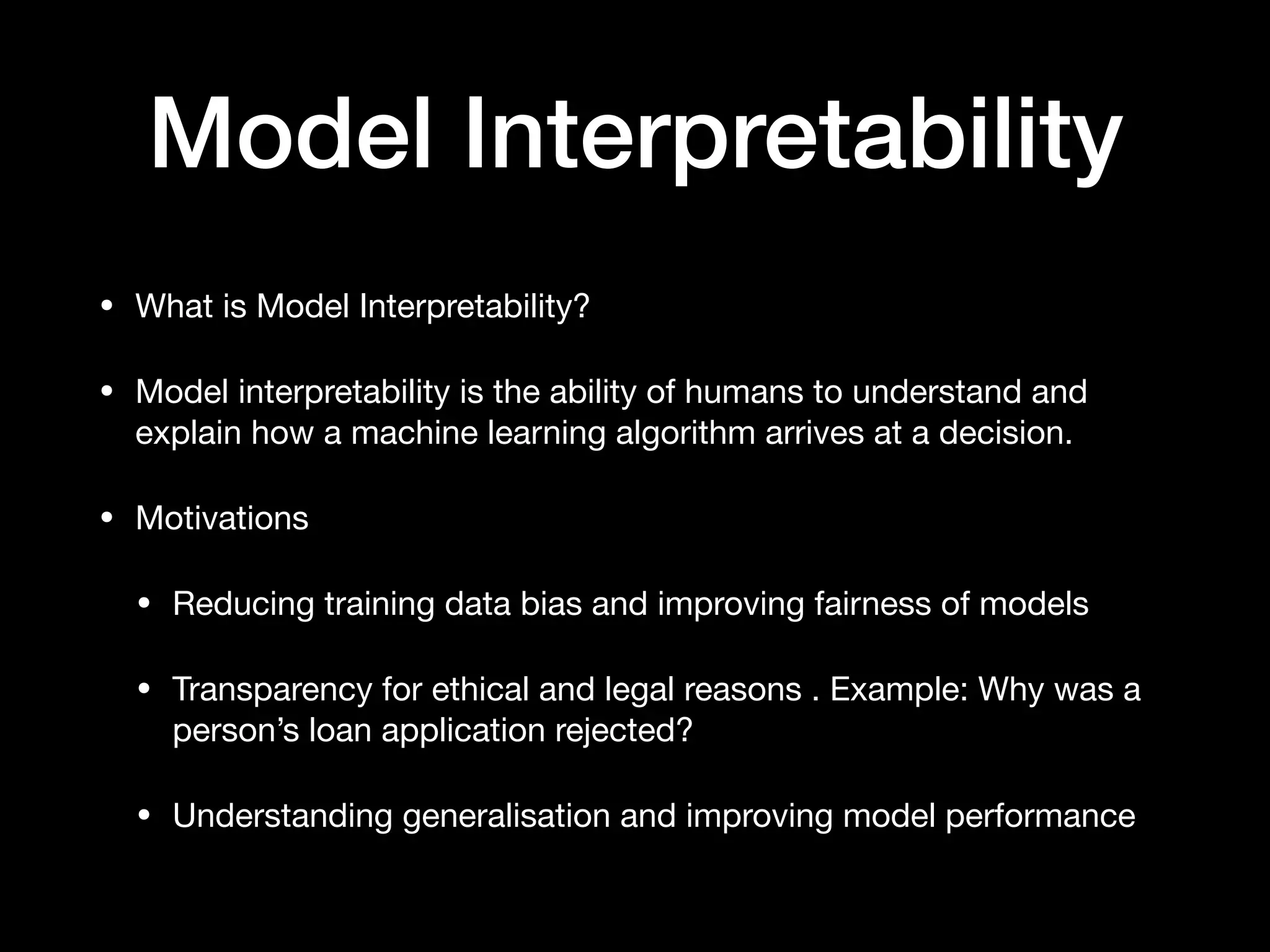 Model Interpretability
• What is Model Interpretability?

• Model interpretability is the ability of humans to understand and
explain how a machine learning algorithm arrives at a decision.

• Motivations

• Reducing training data bias and improving fairness of models

• Transparency for ethical and legal reasons . Example: Why was a
person’s loan application rejected?

• Understanding generalisation and improving model performance
 