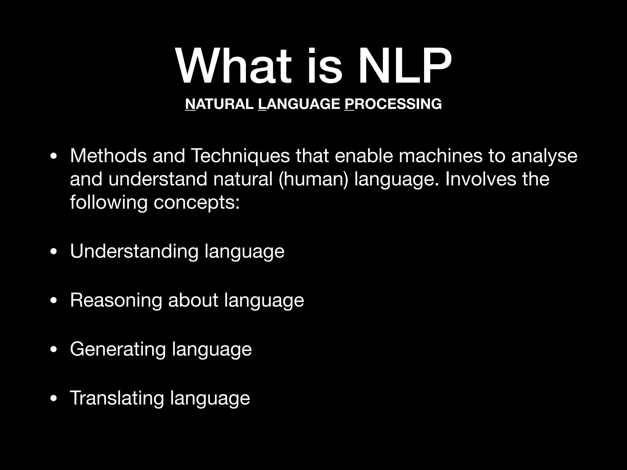 What is NLP
• Methods and Techniques that enable machines to analyse
and understand natural (human) language. Involves the
following concepts:

• Understanding language

• Reasoning about language

• Generating language

• Translating language
NATURAL LANGUAGE PROCESSING
 