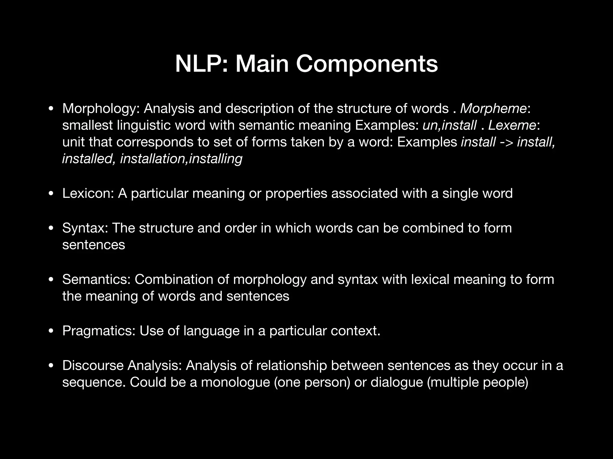 NLP: Main Components
• Morphology: Analysis and description of the structure of words . Morpheme:
smallest linguistic word with semantic meaning Examples: un,install . Lexeme:
unit that corresponds to set of forms taken by a word: Examples install -> install,
installed, installation,installing
• Lexicon: A particular meaning or properties associated with a single word 

• Syntax: The structure and order in which words can be combined to form
sentences

• Semantics: Combination of morphology and syntax with lexical meaning to form
the meaning of words and sentences

• Pragmatics: Use of language in a particular context. 

• Discourse Analysis: Analysis of relationship between sentences as they occur in a
sequence. Could be a monologue (one person) or dialogue (multiple people)
 