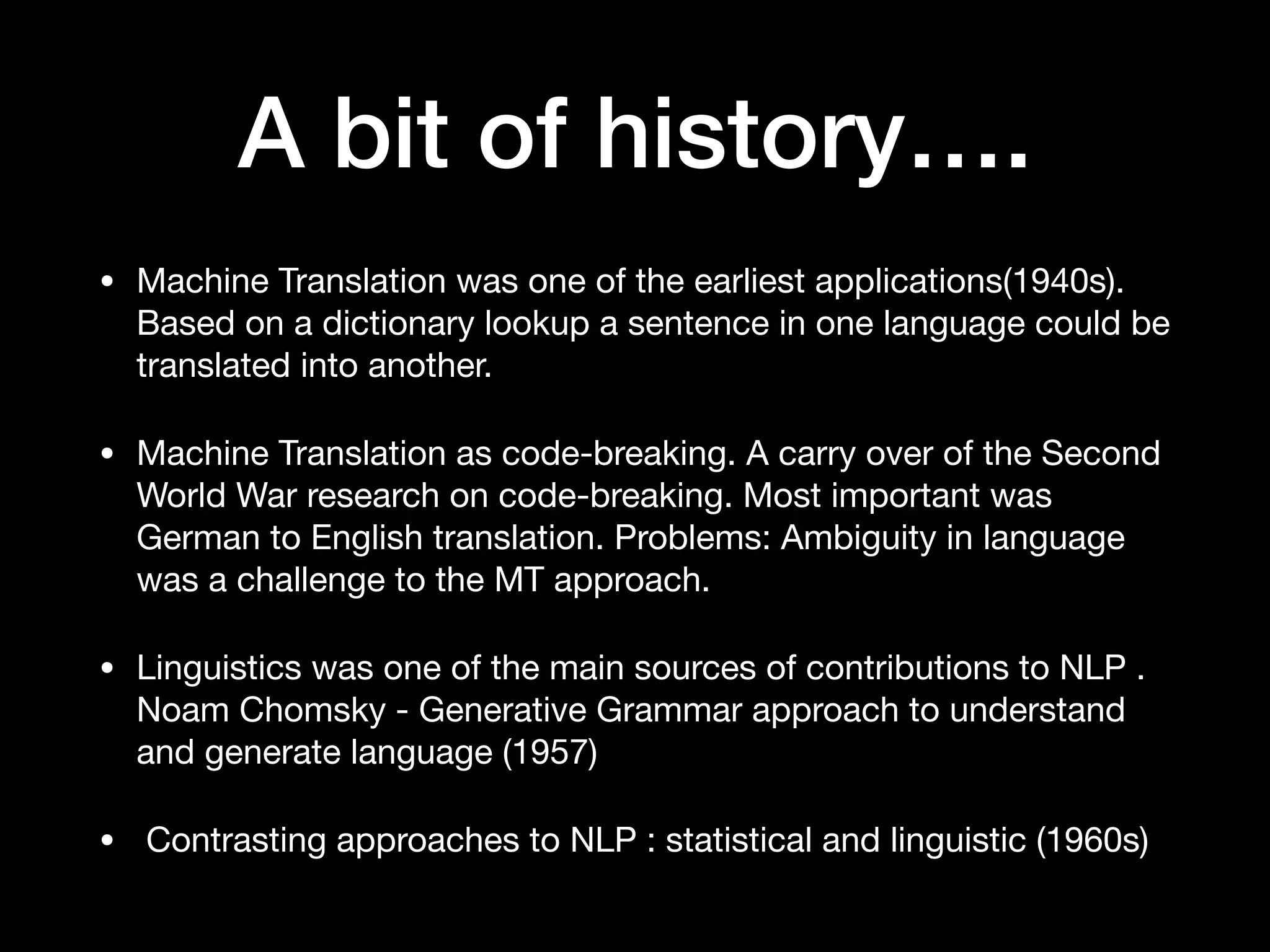 A bit of history….
• Machine Translation was one of the earliest applications(1940s).
Based on a dictionary lookup a sentence in one language could be
translated into another. 

• Machine Translation as code-breaking. A carry over of the Second
World War research on code-breaking. Most important was
German to English translation. Problems: Ambiguity in language
was a challenge to the MT approach.

• Linguistics was one of the main sources of contributions to NLP .
Noam Chomsky - Generative Grammar approach to understand
and generate language (1957)

• Contrasting approaches to NLP : statistical and linguistic (1960s)
 